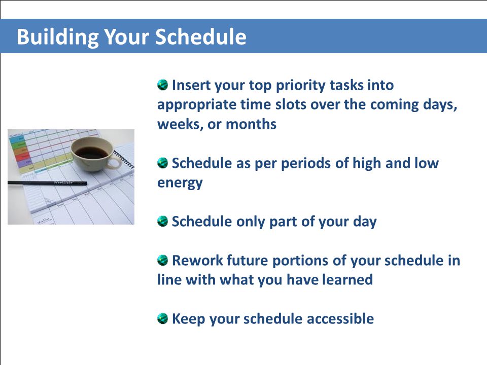 Building Your Schedule Insert your top priority tasks into appropriate time slots over the coming days, weeks, or months Schedule as per periods of high and low energy Schedule only part of your day Rework future portions of your schedule in line with what you have learned Keep your schedule accessible