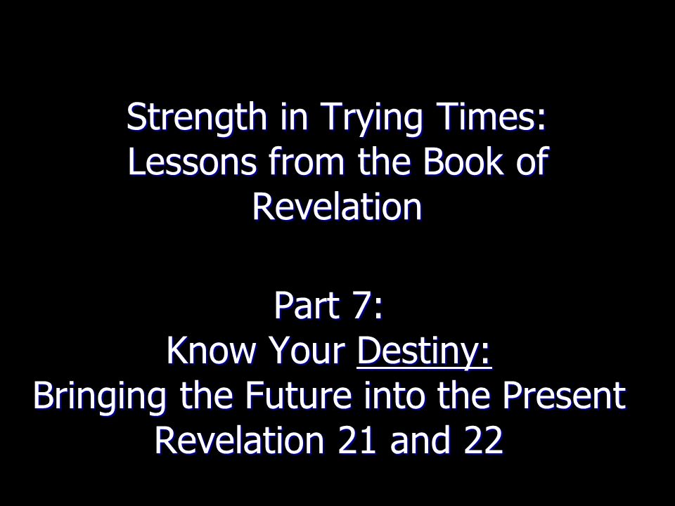 Strength in Trying Times: Lessons from the Book of Revelation Part 7: Know Your Destiny: Bringing the Future into the Present Revelation 21 and 22