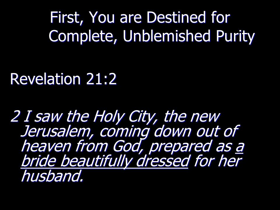 First, You are Destined for Complete, Unblemished Purity Revelation 21:2 2 I saw the Holy City, the new Jerusalem, coming down out of heaven from God, prepared as a bride beautifully dressed for her husband.