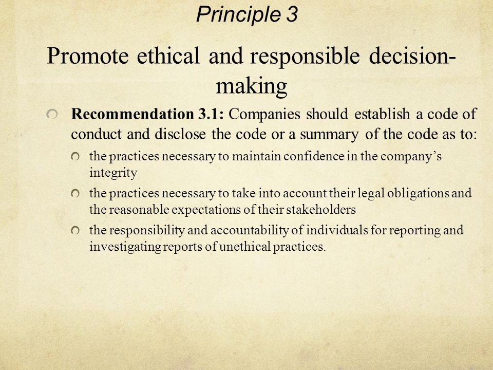 Principle 3 Promote ethical and responsible decision- making Recommendation 3.1: Companies should establish a code of conduct and disclose the code or a summary of the code as to: the practices necessary to maintain confidence in the company’s integrity the practices necessary to take into account their legal obligations and the reasonable expectations of their stakeholders the responsibility and accountability of individuals for reporting and investigating reports of unethical practices.
