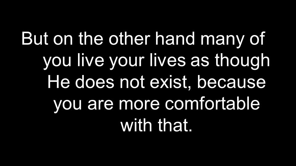 But on the other hand many of you live your lives as though He does not exist, because you are more comfortable with that.