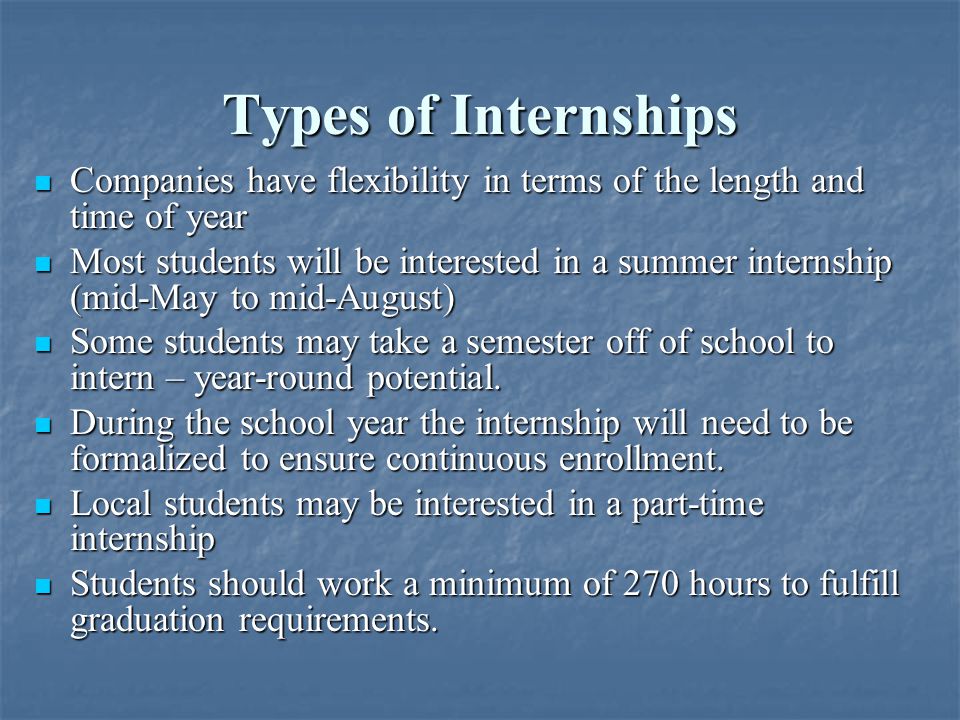 Types of Internships Companies have flexibility in terms of the length and time of year Companies have flexibility in terms of the length and time of year Most students will be interested in a summer internship (mid-May to mid-August) Most students will be interested in a summer internship (mid-May to mid-August) Some students may take a semester off of school to intern – year-round potential.