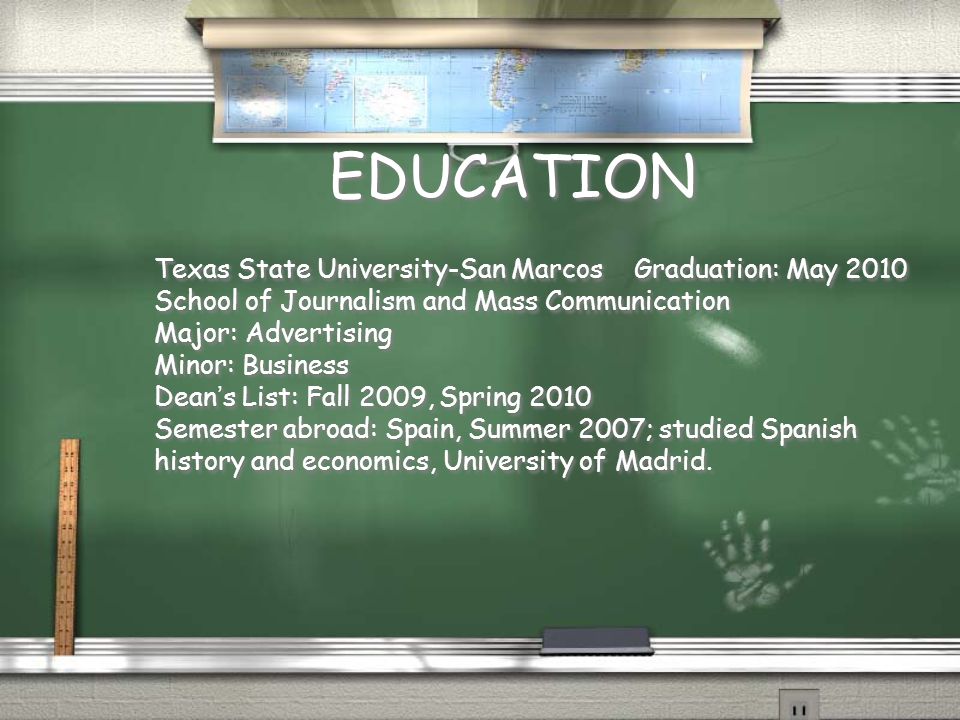 EDUCATION Texas State University-San MarcosGraduation: May 2010 School of Journalism and Mass Communication Major: Advertising Minor: Business Dean ’ s List: Fall 2009, Spring 2010 Semester abroad: Spain, Summer 2007; studied Spanish history and economics, University of Madrid.