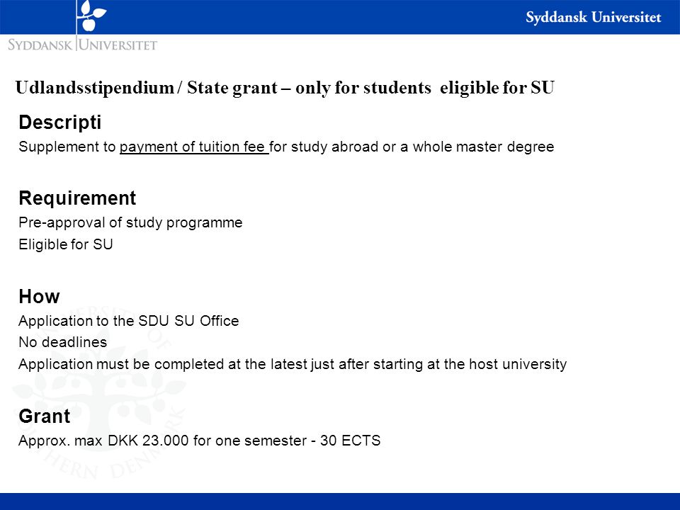 Udlandsstipendium / State grant – only for students eligible for SU Descripti Supplement to payment of tuition fee for study abroad or a whole master degree Requirement Pre-approval of study programme Eligible for SU How Application to the SDU SU Office No deadlines Application must be completed at the latest just after starting at the host university Grant Approx.