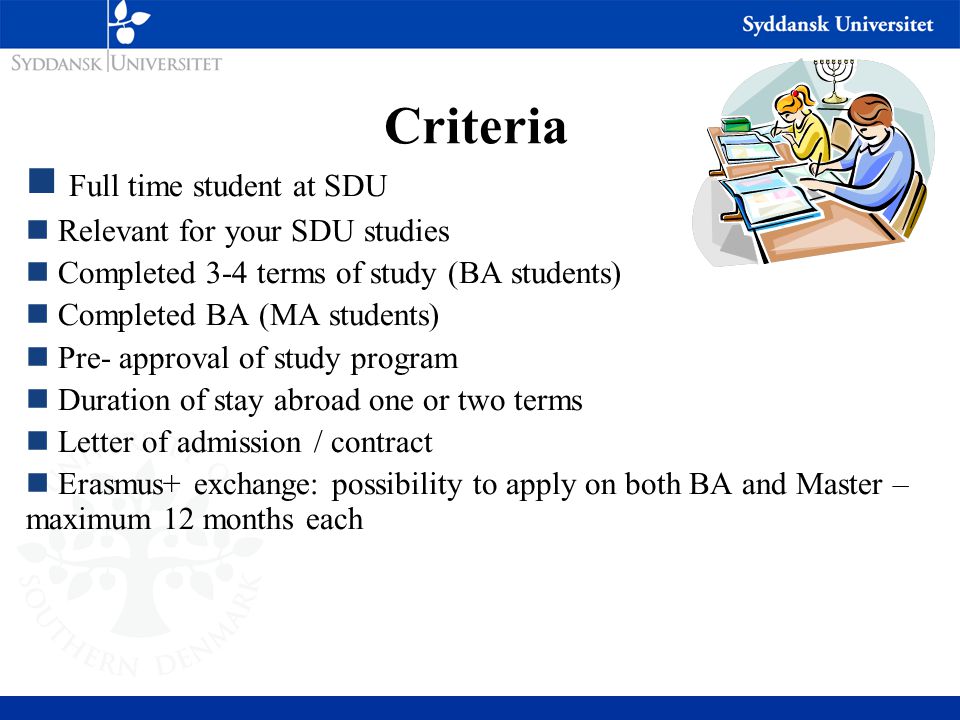 Criteria Full time student at SDU Relevant for your SDU studies Completed 3-4 terms of study (BA students) Completed BA (MA students) Pre- approval of study program Duration of stay abroad one or two terms Letter of admission / contract Erasmus+ exchange: possibility to apply on both BA and Master – maximum 12 months each