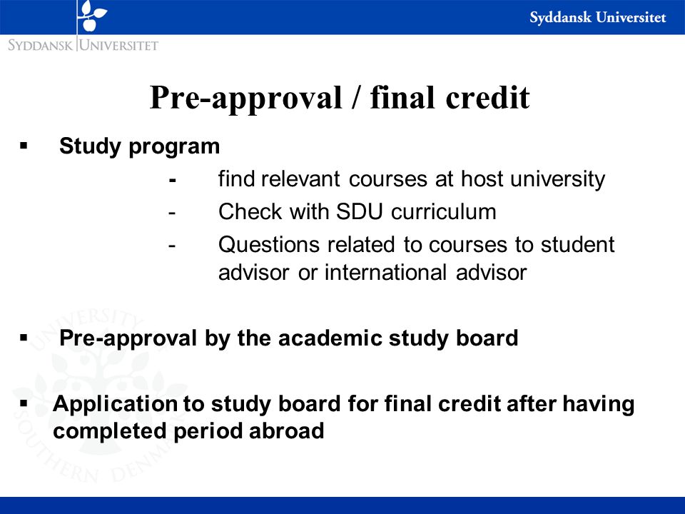 Pre-approval / final credit  Study program - find relevant courses at host university -Check with SDU curriculum -Questions related to courses to student advisor or international advisor  Pre-approval by the academic study board  Application to study board for final credit after having completed period abroad