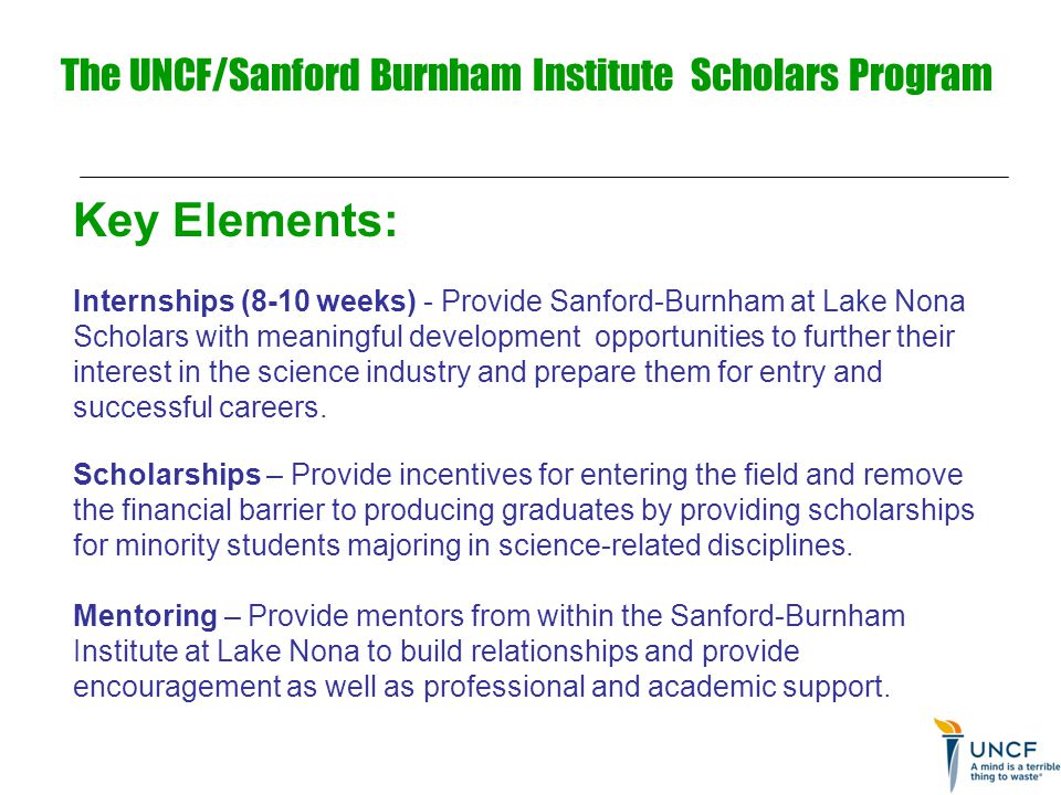 The UNCF/Sanford Burnham Institute Scholars Program Key Elements: Internships (8-10 weeks) - Provide Sanford-Burnham at Lake Nona Scholars with meaningful development opportunities to further their interest in the science industry and prepare them for entry and successful careers.