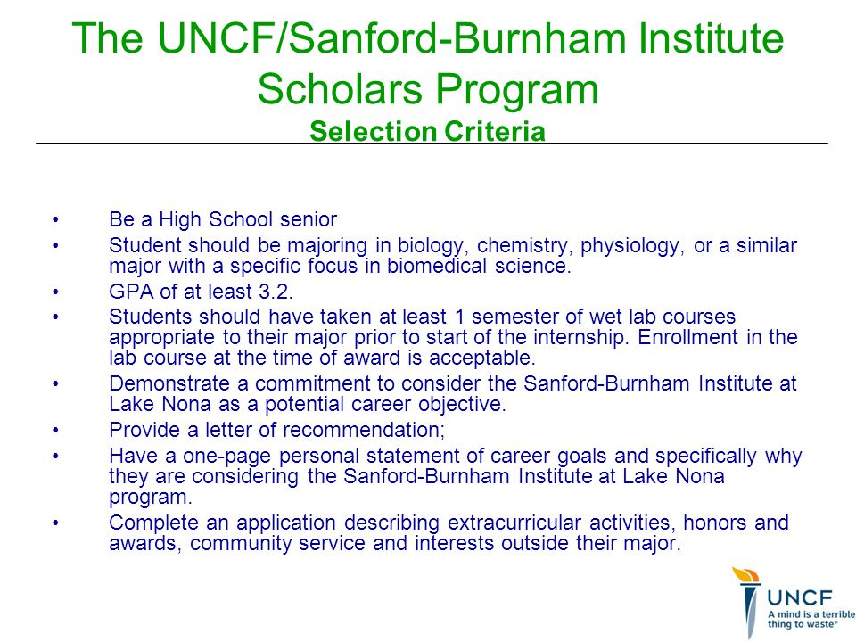 The UNCF/Sanford-Burnham Institute Scholars Program Selection Criteria Be a High School senior Student should be majoring in biology, chemistry, physiology, or a similar major with a specific focus in biomedical science.