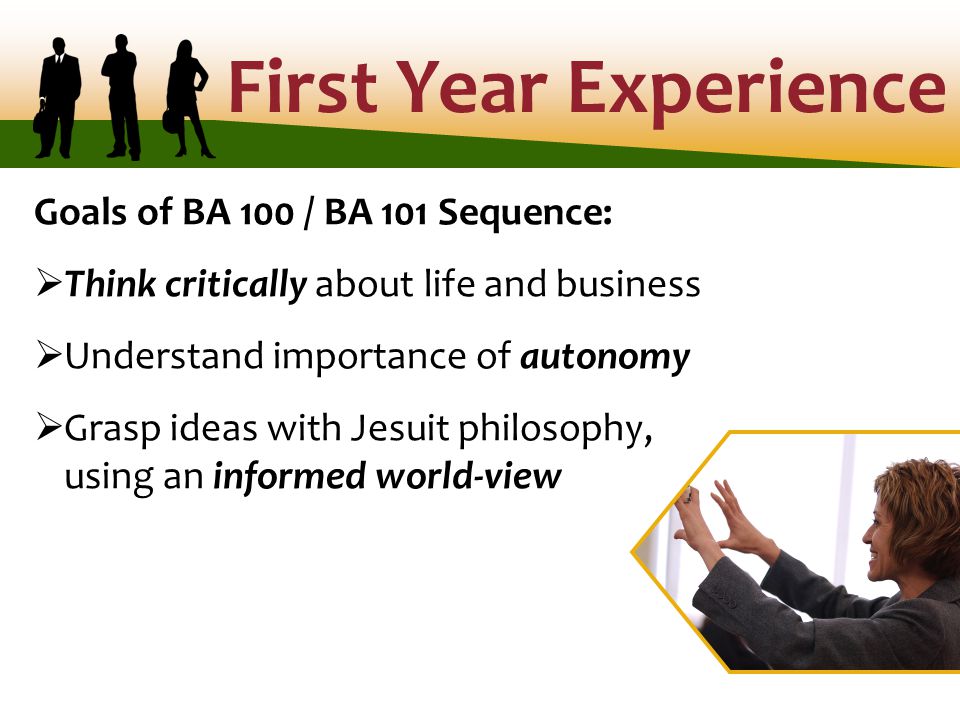 First Year Experience Goals of BA 100 / BA 101 Sequence:  Think critically about life and business  Understand importance of autonomy  Grasp ideas with Jesuit philosophy, using an informed world-view