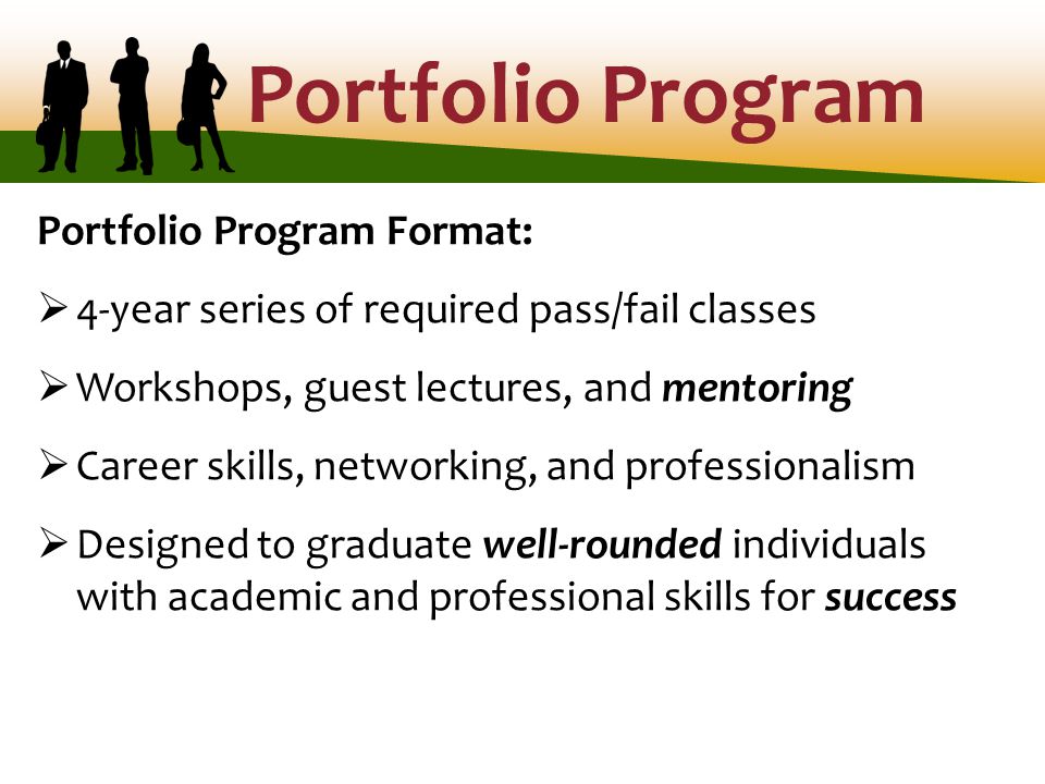 Portfolio Program Portfolio Program Format:  4-year series of required pass/fail classes  Workshops, guest lectures, and mentoring  Career skills, networking, and professionalism  Designed to graduate well-rounded individuals with academic and professional skills for success