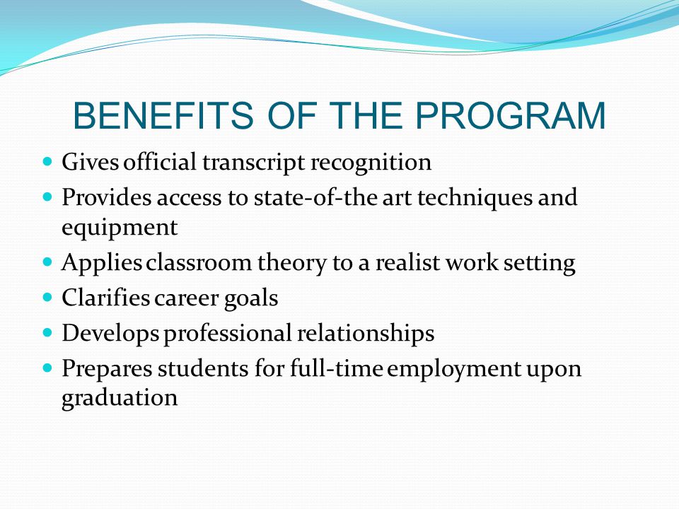 BENEFITS OF THE PROGRAM Gives official transcript recognition Provides access to state-of-the art techniques and equipment Applies classroom theory to a realist work setting Clarifies career goals Develops professional relationships Prepares students for full-time employment upon graduation