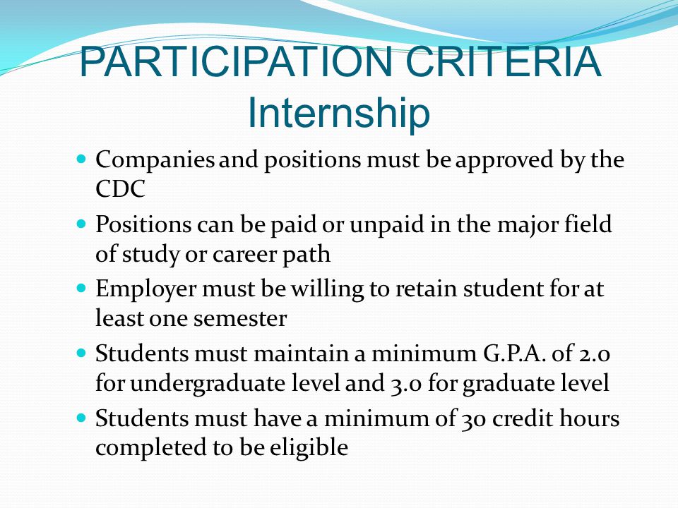 PARTICIPATION CRITERIA Internship Companies and positions must be approved by the CDC Positions can be paid or unpaid in the major field of study or career path Employer must be willing to retain student for at least one semester Students must maintain a minimum G.P.A.