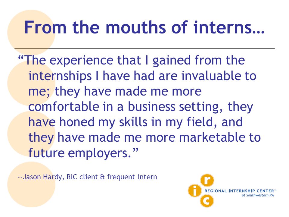 From the mouths of interns… The experience that I gained from the internships I have had are invaluable to me; they have made me more comfortable in a business setting, they have honed my skills in my field, and they have made me more marketable to future employers. --Jason Hardy, RIC client & frequent intern