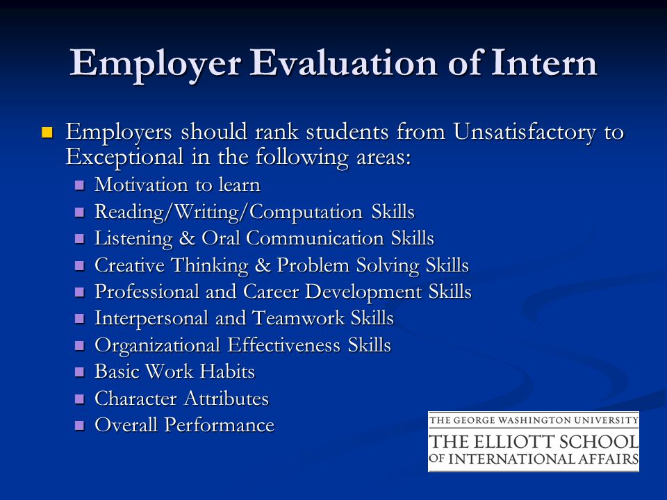 Employer Evaluation of Intern Employers should rank students from Unsatisfactory to Exceptional in the following areas: Employers should rank students from Unsatisfactory to Exceptional in the following areas: Motivation to learn Motivation to learn Reading/Writing/Computation Skills Reading/Writing/Computation Skills Listening & Oral Communication Skills Listening & Oral Communication Skills Creative Thinking & Problem Solving Skills Creative Thinking & Problem Solving Skills Professional and Career Development Skills Professional and Career Development Skills Interpersonal and Teamwork Skills Interpersonal and Teamwork Skills Organizational Effectiveness Skills Organizational Effectiveness Skills Basic Work Habits Basic Work Habits Character Attributes Character Attributes Overall Performance Overall Performance