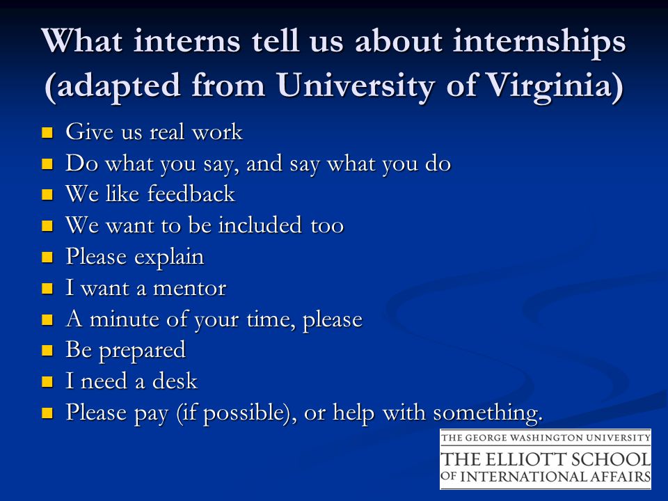 What interns tell us about internships (adapted from University of Virginia) Give us real work Give us real work Do what you say, and say what you do Do what you say, and say what you do We like feedback We like feedback We want to be included too We want to be included too Please explain Please explain I want a mentor I want a mentor A minute of your time, please A minute of your time, please Be prepared Be prepared I need a desk I need a desk Please pay (if possible), or help with something.