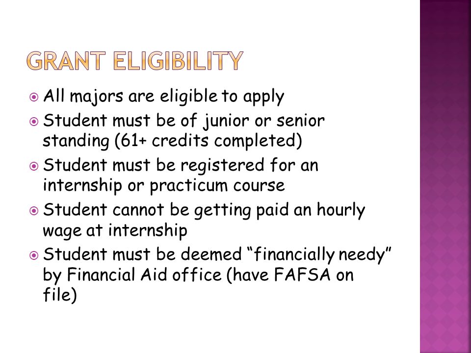  All majors are eligible to apply  Student must be of junior or senior standing (61+ credits completed)  Student must be registered for an internship or practicum course  Student cannot be getting paid an hourly wage at internship  Student must be deemed financially needy by Financial Aid office (have FAFSA on file)