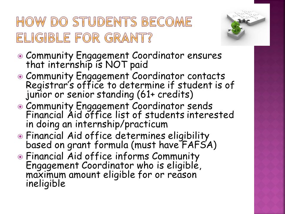  Community Engagement Coordinator ensures that internship is NOT paid  Community Engagement Coordinator contacts Registrar’s office to determine if student is of junior or senior standing (61+ credits)  Community Engagement Coordinator sends Financial Aid office list of students interested in doing an internship/practicum  Financial Aid office determines eligibility based on grant formula (must have FAFSA)  Financial Aid office informs Community Engagement Coordinator who is eligible, maximum amount eligible for or reason ineligible