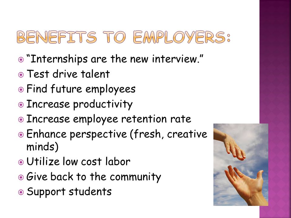  Internships are the new interview.  Test drive talent  Find future employees  Increase productivity  Increase employee retention rate  Enhance perspective (fresh, creative minds)  Utilize low cost labor  Give back to the community  Support students