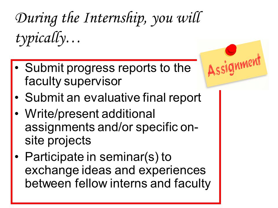 During the Internship, you will typically… Submit progress reports to the faculty supervisor Submit an evaluative final report Write/present additional assignments and/or specific on- site projects Participate in seminar(s) to exchange ideas and experiences between fellow interns and faculty