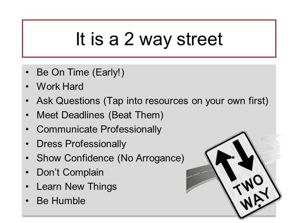 It is a 2 way street Be On Time (Early!) Work Hard Ask Questions (Tap into resources on your own first) Meet Deadlines (Beat Them) Communicate Professionally Dress Professionally Show Confidence (No Arrogance) Don’t Complain Learn New Things Be Humble Be On Time (Early!) Work Hard Ask Questions (Tap into resources on your own first) Meet Deadlines (Beat Them) Communicate Professionally Dress Professionally Show Confidence (No Arrogance) Don’t Complain Learn New Things Be Humble