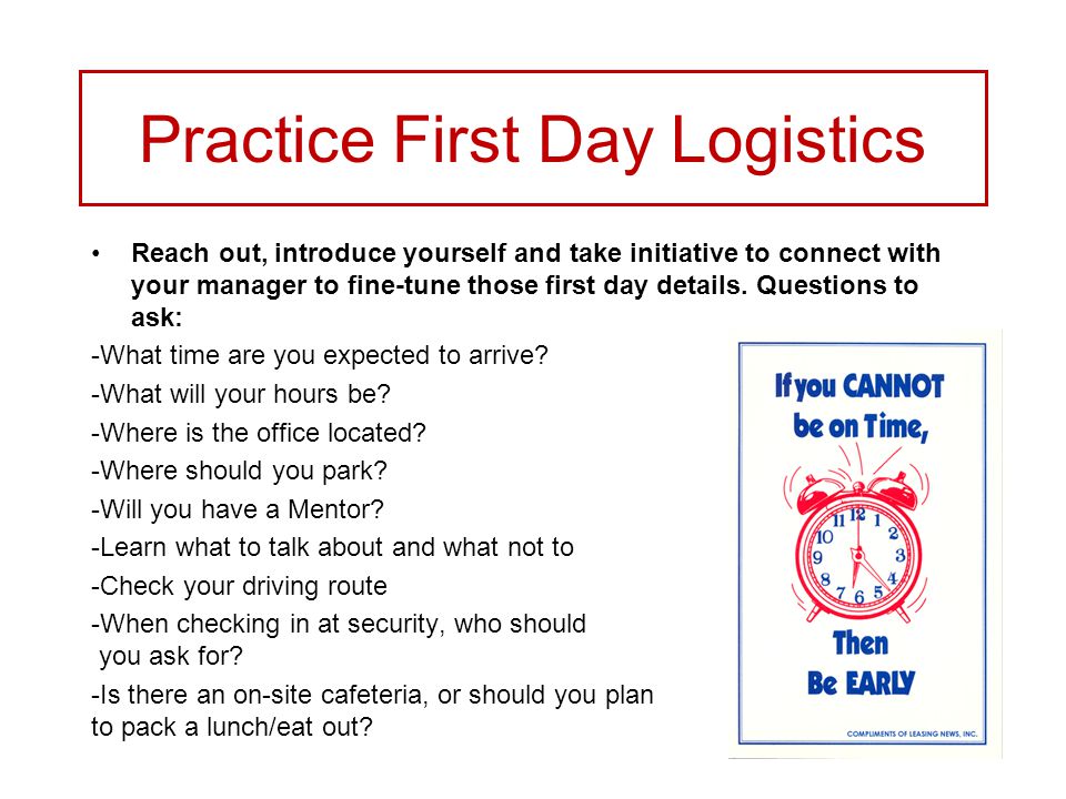 Practice First Day Logistics Reach out, introduce yourself and take initiative to connect with your manager to fine-tune those first day details.