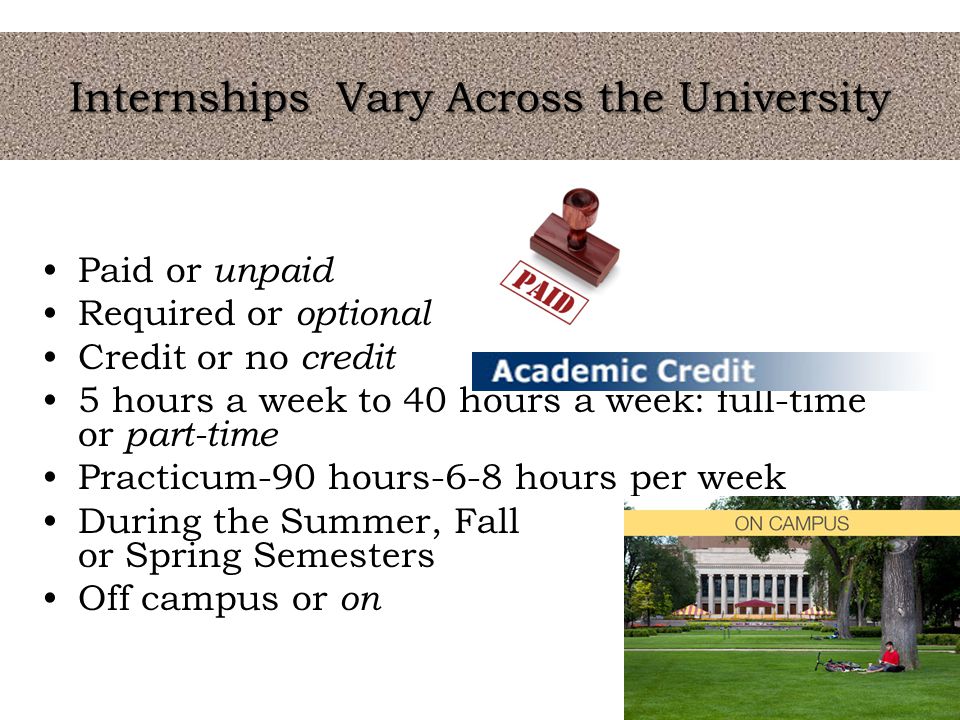 Internships Vary Across the University Paid or unpaid Required or optional Credit or no credit 5 hours a week to 40 hours a week: full-time or part-time Practicum-90 hours-6-8 hours per week During the Summer, Fall or Spring Semesters Off campus or on