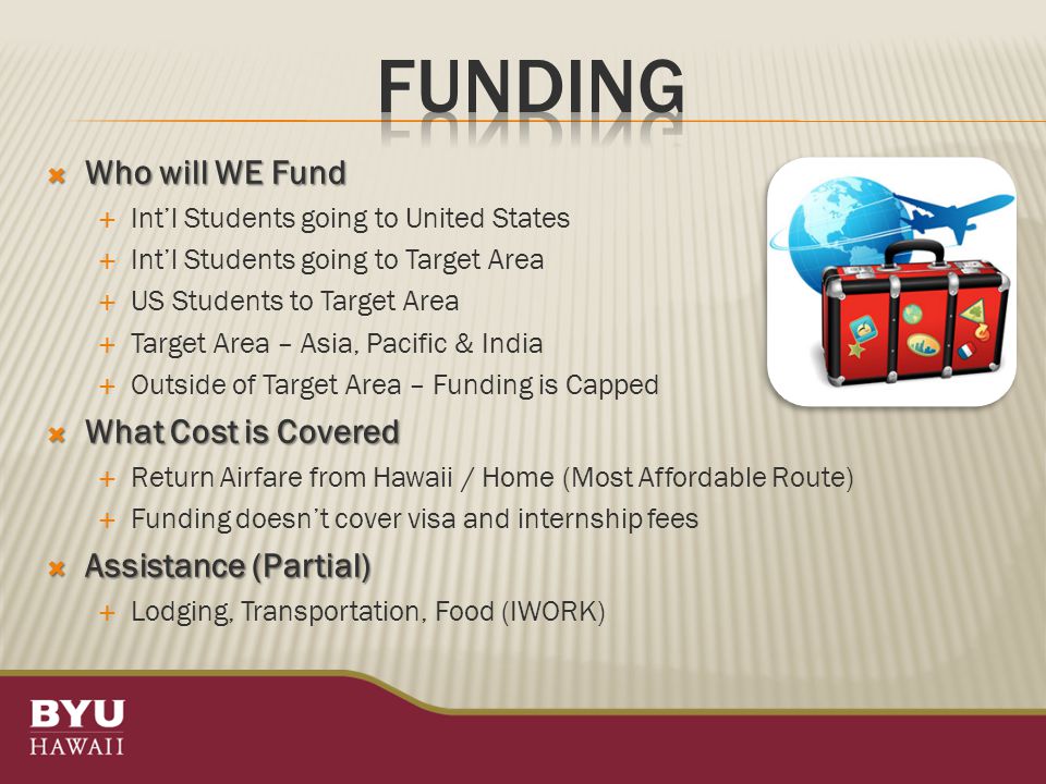  Who will WE Fund  Int’l Students going to United States  Int’l Students going to Target Area  US Students to Target Area  Target Area – Asia, Pacific & India  Outside of Target Area – Funding is Capped  What Cost is Covered  Return Airfare from Hawaii / Home (Most Affordable Route)  Funding doesn’t cover visa and internship fees  Assistance (Partial)  Lodging, Transportation, Food (IWORK)