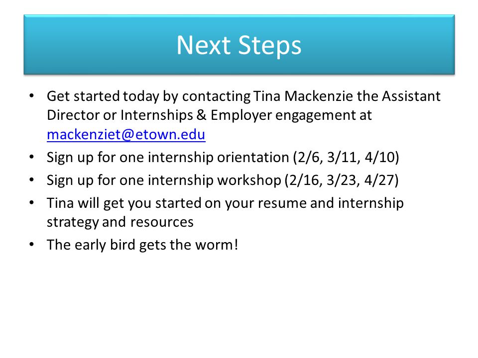 Next Steps Get started today by contacting Tina Mackenzie the Assistant Director or Internships & Employer engagement at  Sign up for one internship orientation (2/6, 3/11, 4/10) Sign up for one internship workshop (2/16, 3/23, 4/27) Tina will get you started on your resume and internship strategy and resources The early bird gets the worm!