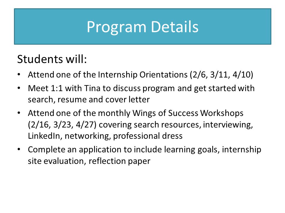 Program Details Students will: Attend one of the Internship Orientations (2/6, 3/11, 4/10) Meet 1:1 with Tina to discuss program and get started with search, resume and cover letter Attend one of the monthly Wings of Success Workshops (2/16, 3/23, 4/27) covering search resources, interviewing, LinkedIn, networking, professional dress Complete an application to include learning goals, internship site evaluation, reflection paper