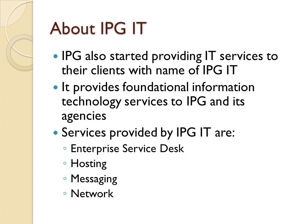 About IPG IT IPG also started providing IT services to their clients with name of IPG IT It provides foundational information technology services to IPG and its agencies Services provided by IPG IT are: ◦ Enterprise Service Desk ◦ Hosting ◦ Messaging ◦ Network