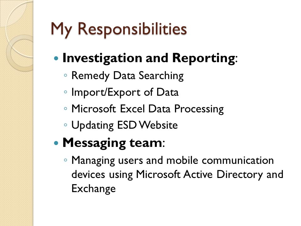 My Responsibilities Investigation and Reporting: ◦ Remedy Data Searching ◦ Import/Export of Data ◦ Microsoft Excel Data Processing ◦ Updating ESD Website Messaging team: ◦ Managing users and mobile communication devices using Microsoft Active Directory and Exchange