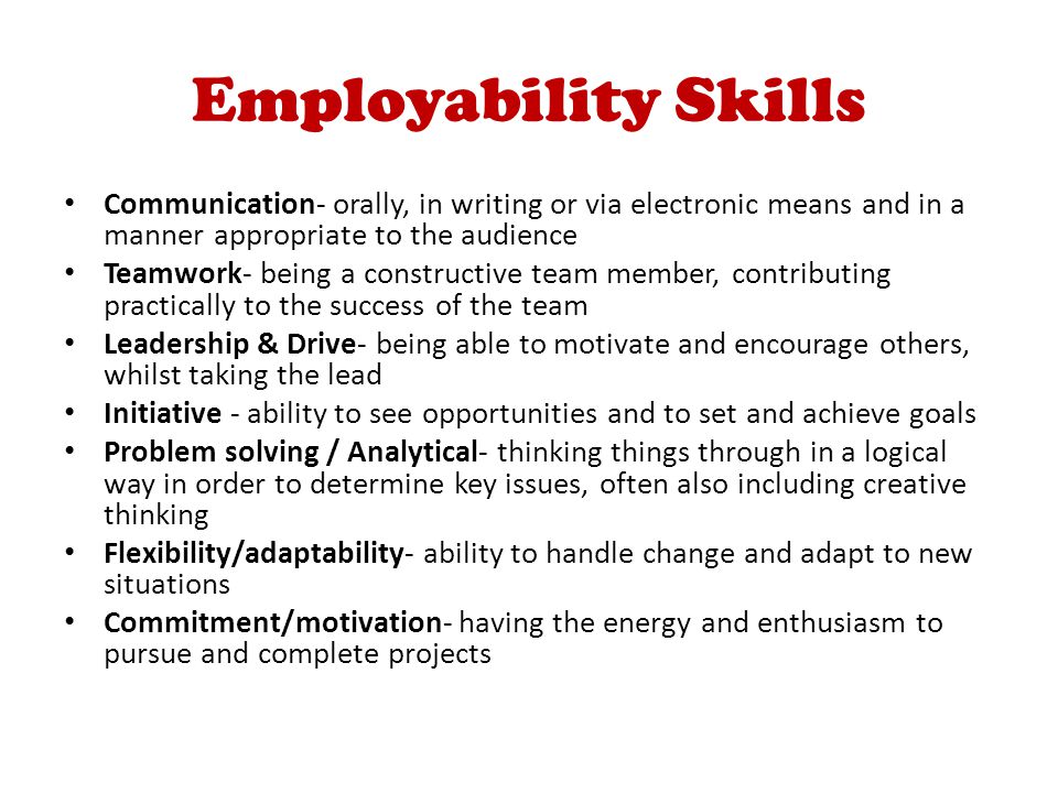 Employability Skills Communication- orally, in writing or via electronic means and in a manner appropriate to the audience Teamwork- being a constructive team member, contributing practically to the success of the team Leadership & Drive- being able to motivate and encourage others, whilst taking the lead Initiative - ability to see opportunities and to set and achieve goals Problem solving / Analytical- thinking things through in a logical way in order to determine key issues, often also including creative thinking Flexibility/adaptability- ability to handle change and adapt to new situations Commitment/motivation- having the energy and enthusiasm to pursue and complete projects