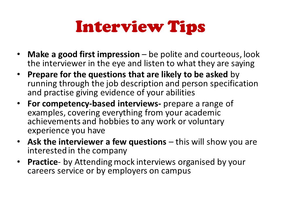 Interview Tips Make a good first impression – be polite and courteous, look the interviewer in the eye and listen to what they are saying Prepare for the questions that are likely to be asked by running through the job description and person specification and practise giving evidence of your abilities For competency-based interviews- prepare a range of examples, covering everything from your academic achievements and hobbies to any work or voluntary experience you have Ask the interviewer a few questions – this will show you are interested in the company Practice- by Attending mock interviews organised by your careers service or by employers on campus