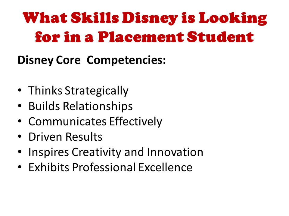 What Skills Disney is Looking for in a Placement Student Disney Core Competencies: Thinks Strategically Builds Relationships Communicates Effectively Driven Results Inspires Creativity and Innovation Exhibits Professional Excellence