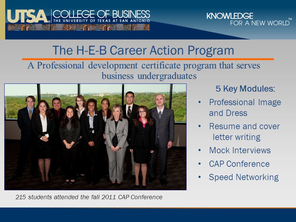 The H-E-B Career Action Program A Professional development certificate program that serves business undergraduates The H-E-B Career Action Program A Professional development certificate program that serves business undergraduates 5 Key Modules: Professional Image and Dress Resume and cover letter writing Mock Interviews CAP Conference Speed Networking 215 students attended the fall 2011 CAP Conference