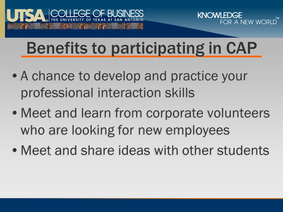 Benefits to participating in CAP A chance to develop and practice your professional interaction skills Meet and learn from corporate volunteers who are looking for new employees Meet and share ideas with other students A chance to develop and practice your professional interaction skills Meet and learn from corporate volunteers who are looking for new employees Meet and share ideas with other students