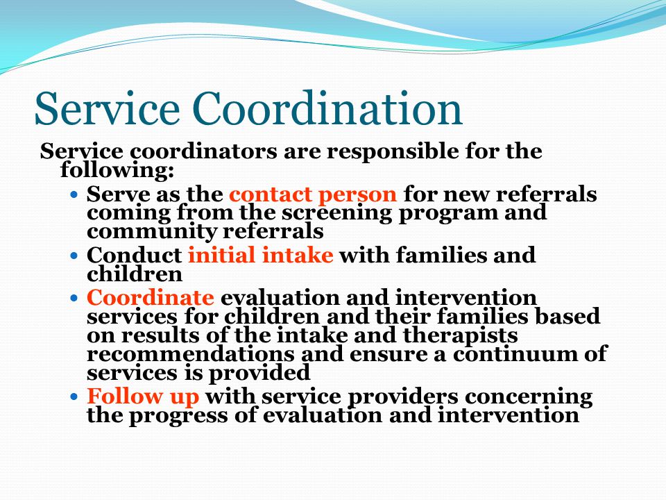 Service Coordination Service coordinators are responsible for the following: Serve as the contact person for new referrals coming from the screening program and community referrals Conduct initial intake with families and children Coordinate evaluation and intervention services for children and their families based on results of the intake and therapists recommendations and ensure a continuum of services is provided Follow up with service providers concerning the progress of evaluation and intervention