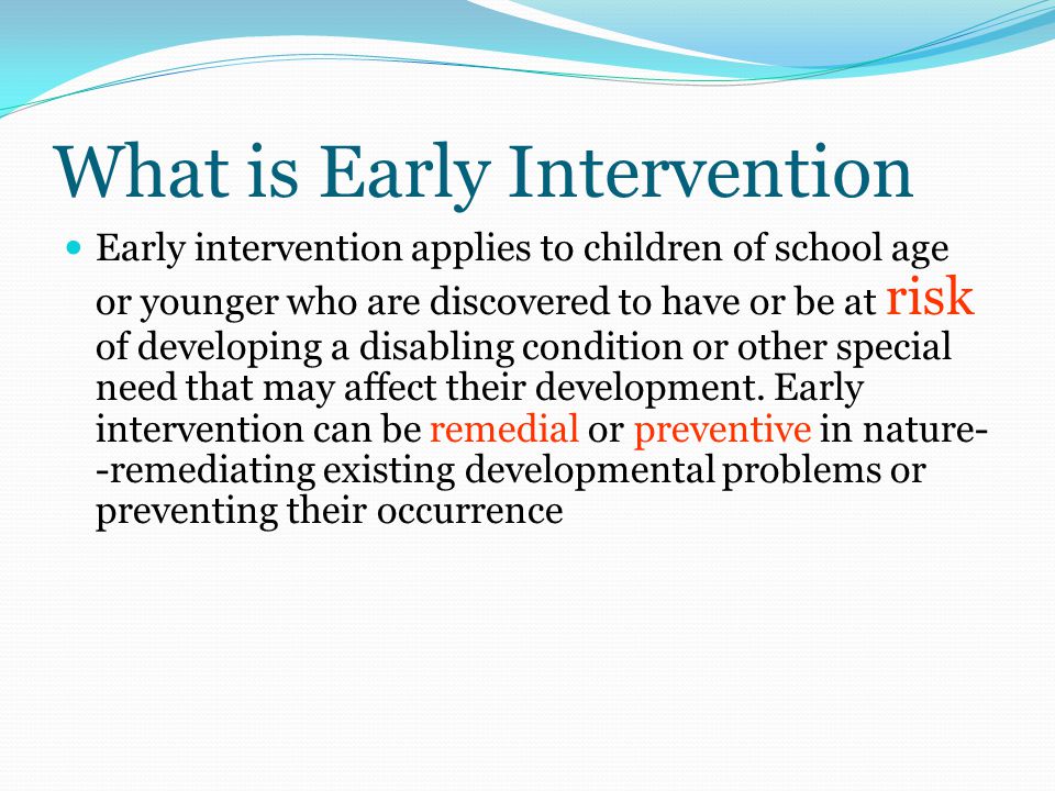 What is Early Intervention Early intervention applies to children of school age or younger who are discovered to have or be at risk of developing a disabling condition or other special need that may affect their development.