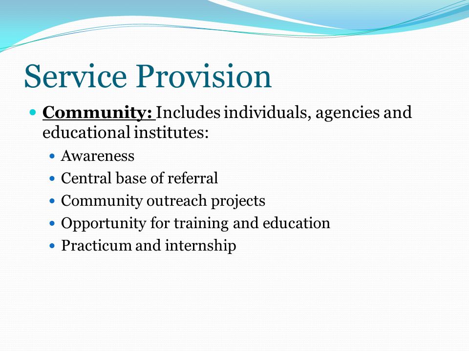 Service Provision Community: Includes individuals, agencies and educational institutes: Awareness Central base of referral Community outreach projects Opportunity for training and education Practicum and internship