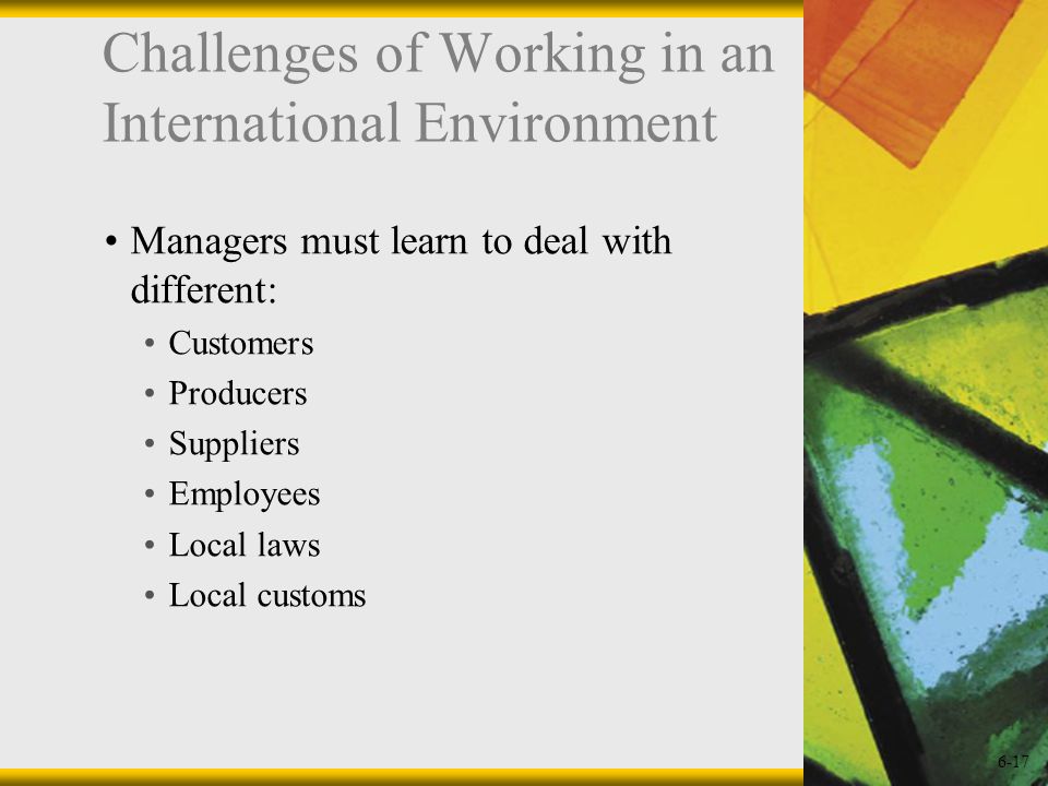 6-17 Challenges of Working in an International Environment Managers must learn to deal with different: Customers Producers Suppliers Employees Local laws Local customs