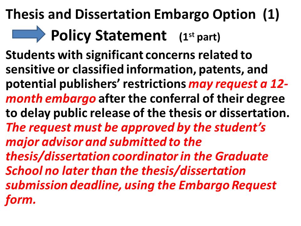 Thesis and Dissertation Embargo Option (1) Policy Statement (1 st part) Students with significant concerns related to sensitive or classified information, patents, and potential publishers’ restrictions may request a 12- month embargo after the conferral of their degree to delay public release of the thesis or dissertation.