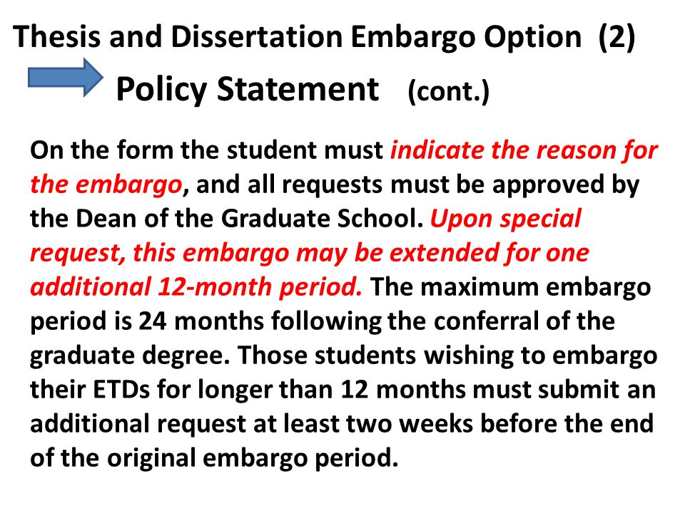 Thesis and Dissertation Embargo Option (2) Policy Statement (cont.) On the form the student must indicate the reason for the embargo, and all requests must be approved by the Dean of the Graduate School.