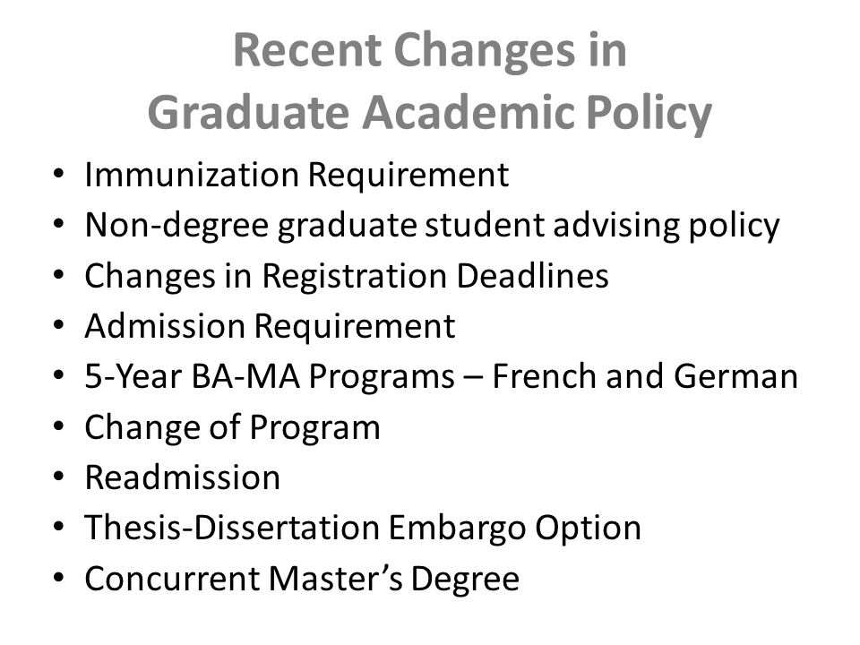 Recent Changes in Graduate Academic Policy Immunization Requirement Non-degree graduate student advising policy Changes in Registration Deadlines Admission Requirement 5-Year BA-MA Programs – French and German Change of Program Readmission Thesis-Dissertation Embargo Option Concurrent Master’s Degree