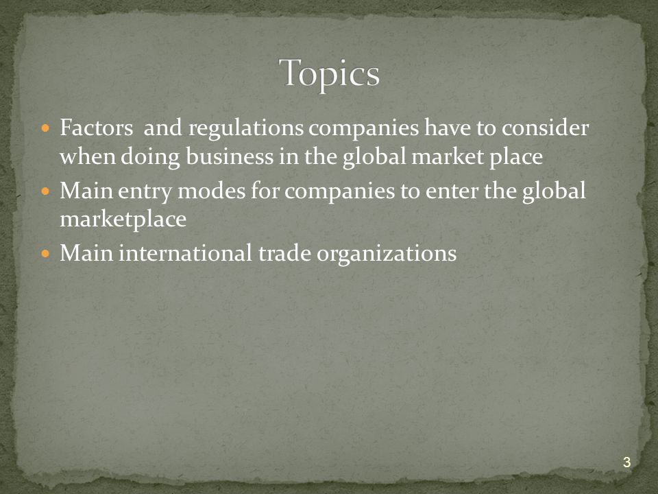 Factors and regulations companies have to consider when doing business in the global market place Main entry modes for companies to enter the global marketplace Main international trade organizations 3