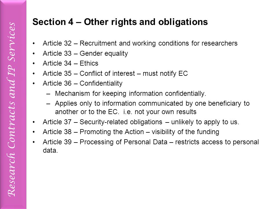 Research Contracts and IP Services Section 4 – Other rights and obligations Article 32 – Recruitment and working conditions for researchers Article 33 – Gender equality Article 34 – Ethics Article 35 – Conflict of interest – must notify EC Article 36 – Confidentiality –Mechanism for keeping information confidentially.