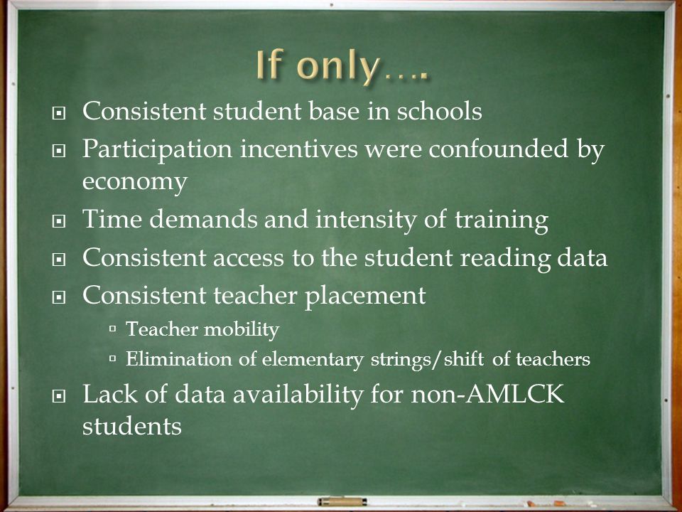  Consistent student base in schools  Participation incentives were confounded by economy  Time demands and intensity of training  Consistent access to the student reading data  Consistent teacher placement  Teacher mobility  Elimination of elementary strings/shift of teachers  Lack of data availability for non-AMLCK students