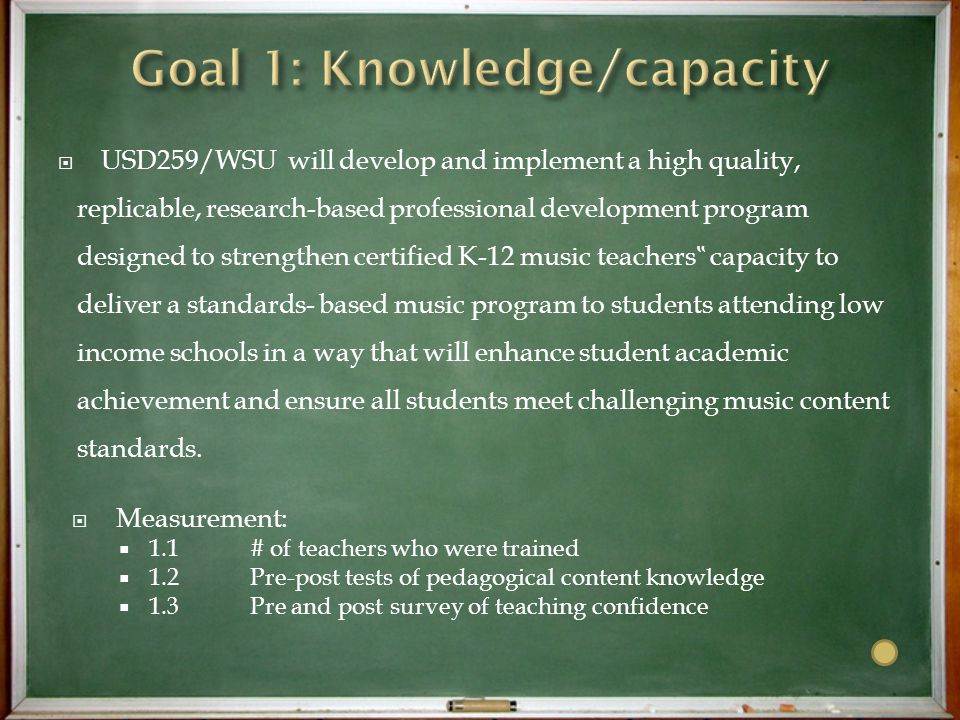  USD259/WSU will develop and implement a high quality, replicable, research-based professional development program designed to strengthen certified K-12 music teachers ‟ capacity to deliver a standards- based music program to students attending low income schools in a way that will enhance student academic achievement and ensure all students meet challenging music content standards.