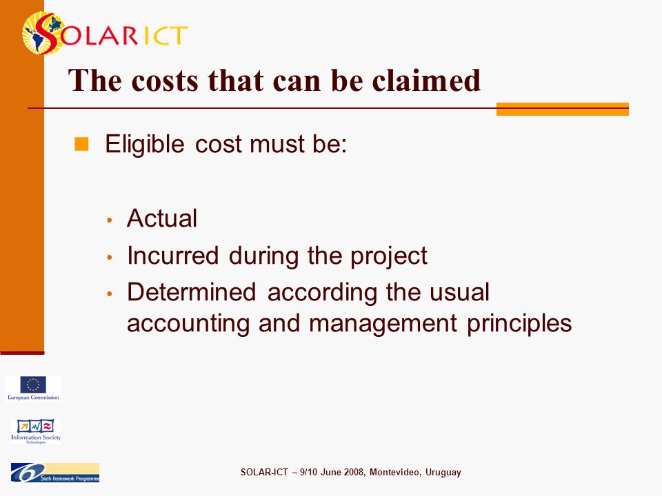 SOLAR-ICT – 9/10 June 2008, Montevideo, Uruguay The costs that can be claimed Eligible cost must be: Actual Incurred during the project Determined according the usual accounting and management principles