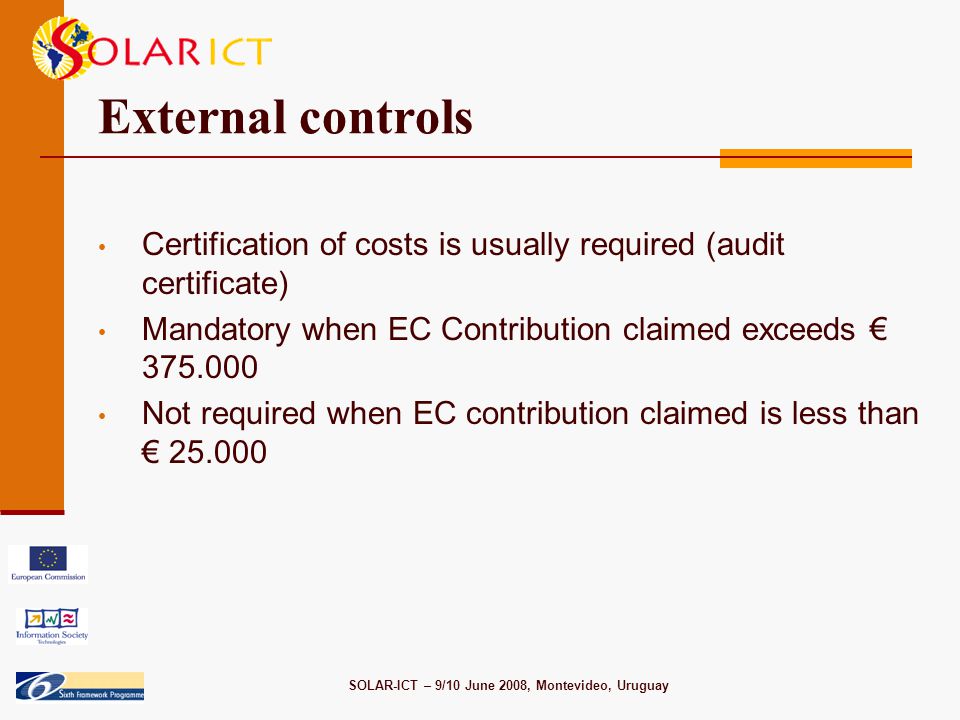 SOLAR-ICT – 9/10 June 2008, Montevideo, Uruguay External controls Certification of costs is usually required (audit certificate) Mandatory when EC Contribution claimed exceeds € Not required when EC contribution claimed is less than €