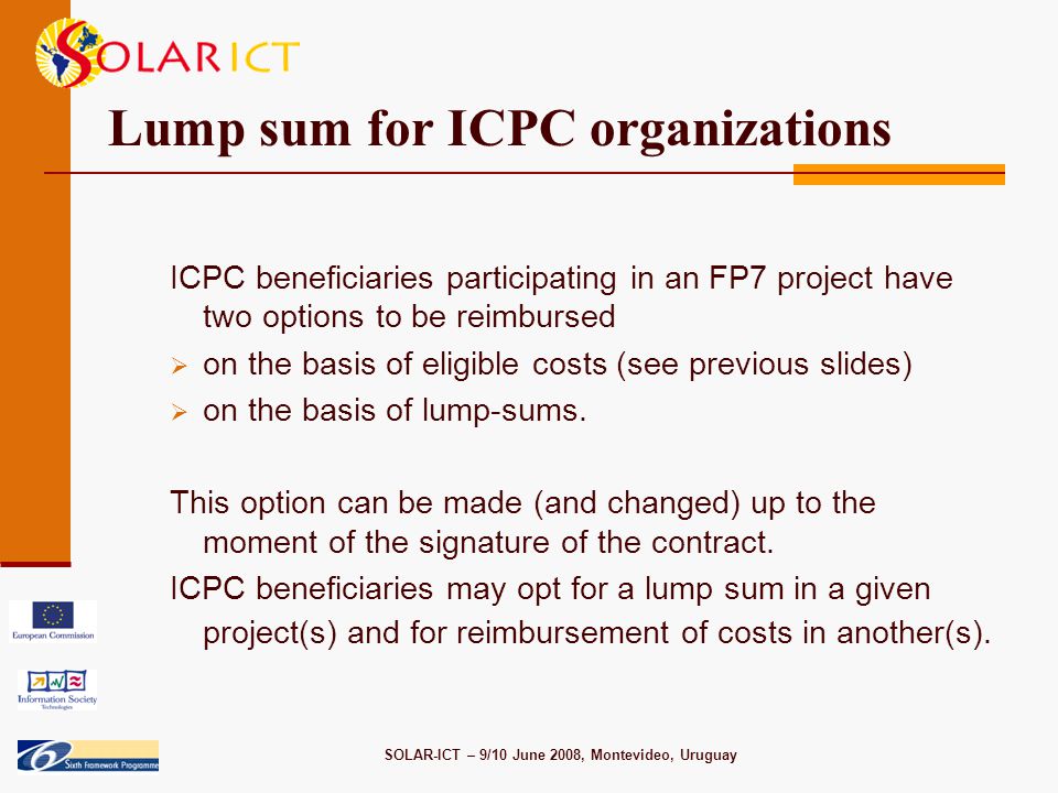 SOLAR-ICT – 9/10 June 2008, Montevideo, Uruguay Lump sum for ICPC organizations ICPC beneficiaries participating in an FP7 project have two options to be reimbursed  on the basis of eligible costs (see previous slides)  on the basis of lump-sums.